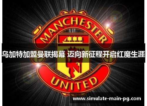 乌加特加盟曼联揭幕 迈向新征程开启红魔生涯 乌加特加盟曼联揭幕 迈向新征程开启红魔生涯