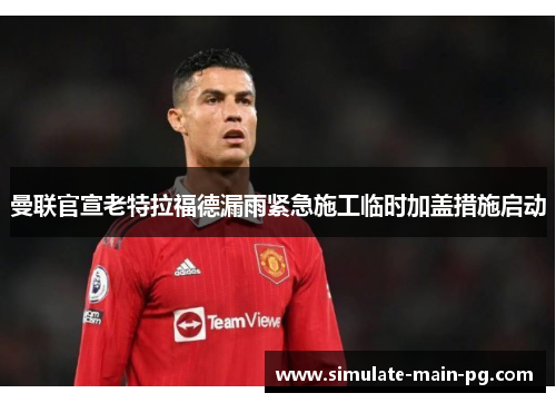 曼联官宣老特拉福德漏雨紧急施工临时加盖措施启动