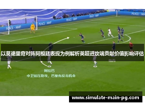 以莫德里奇对阵阿根廷表现为例解析英超进攻端贡献价值影响评估 以莫德里奇对阵阿根廷表现为例解析英超进攻端贡献价值影响评估