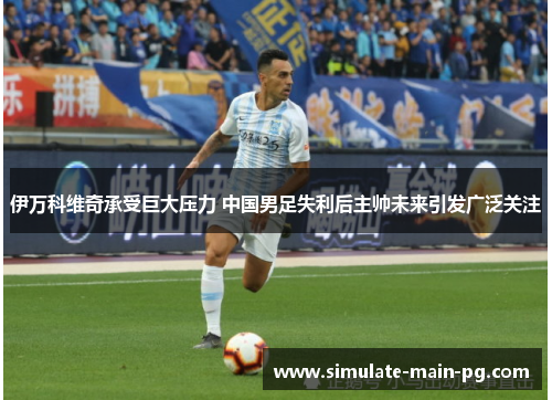 伊万科维奇承受巨大压力 中国男足失利后主帅未来引发广泛关注 伊万科维奇承受巨大压力 中国男足失利后主帅未来引发广泛关注